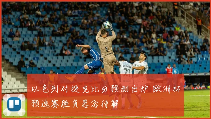 以色列对捷克比分预测出炉 欧洲杯预选赛胜负悬念待解