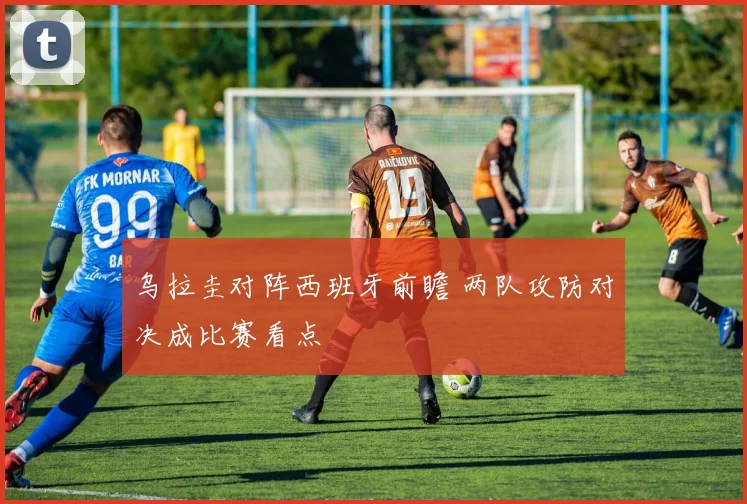 乌拉圭对阵西班牙前瞻 两队攻防对决成比赛看点