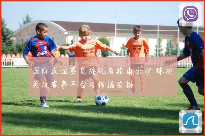 国际友谊赛直播观看指南出炉 球迷关注赛事平台与转播安排